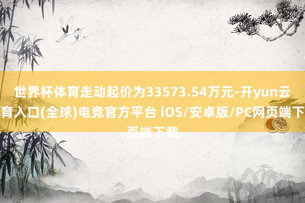 世界杯体育走动起价为33573.54万元-开yun云体育入口(全球)电竞官方平台 iOS/安卓版/PC网页端下载