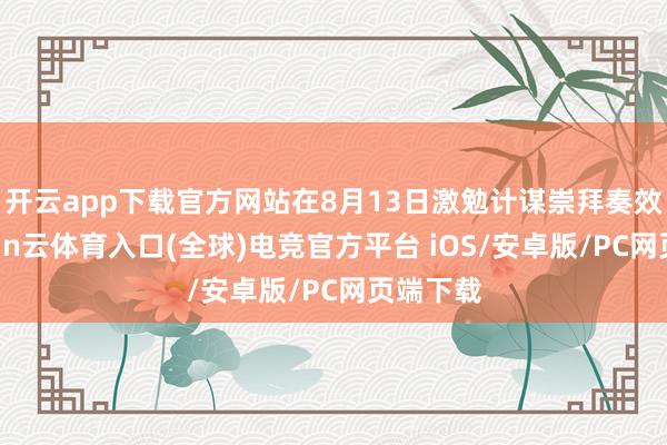开云app下载官方网站在8月13日激勉计谋崇拜奏效后-开yun云体育入口(全球)电竞官方平台 iOS/安卓版/PC网页端下载