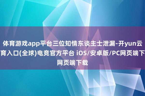 体育游戏app平台三位知情东谈主士泄漏-开yun云体育入口(全球)电竞官方平台 iOS/安卓版/PC网页端下载