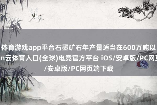 体育游戏app平台石墨矿石年产量适当在600万吨以上-开yun云体育入口(全球)电竞官方平台 iOS/安卓版/PC网页端下载