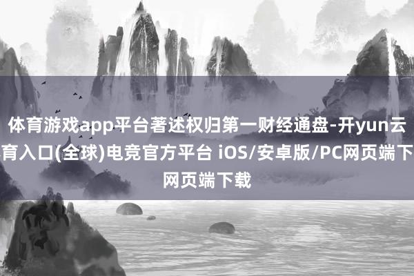 体育游戏app平台著述权归第一财经通盘-开yun云体育入口(全球)电竞官方平台 iOS/安卓版/PC网页端下载