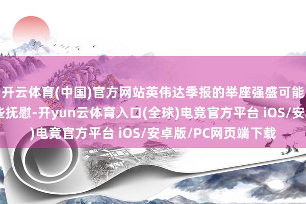 开云体育(中国)官方网站英伟达季报的举座强盛可能会给投资者带来一些抚慰-开yun云体育入口(全球)电竞官方平台 iOS/安卓版/PC网页端下载