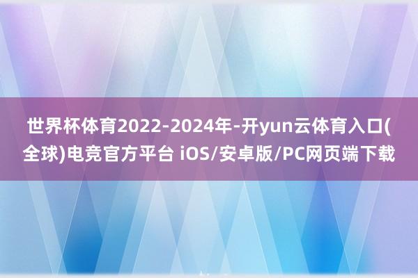 世界杯体育 2022-2024年-开yun云体育入口(全球)电竞官方平台 iOS/安卓版/PC网页端下载