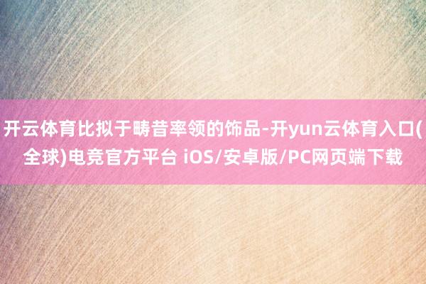 开云体育比拟于畴昔率领的饰品-开yun云体育入口(全球)电竞官方平台 iOS/安卓版/PC网页端下载