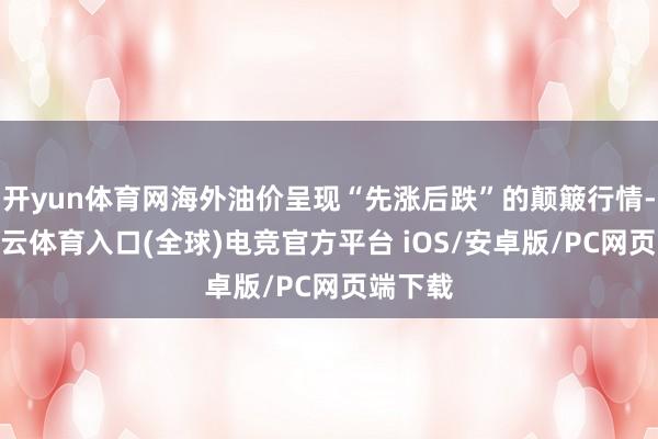 开yun体育网海外油价呈现“先涨后跌”的颠簸行情-开yun云体育入口(全球)电竞官方平台 iOS/安卓版/PC网页端下载