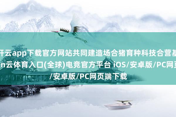 开云app下载官方网站共同建造场合猪育种科技合营基地-开yun云体育入口(全球)电竞官方平台 iOS/安卓版/PC网页端下载