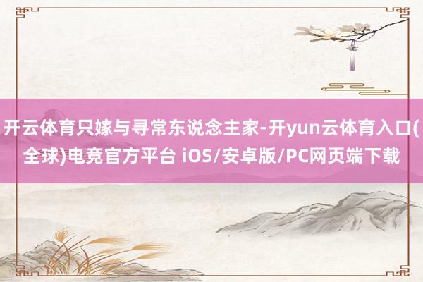 开云体育只嫁与寻常东说念主家-开yun云体育入口(全球)电竞官方平台 iOS/安卓版/PC网页端下载