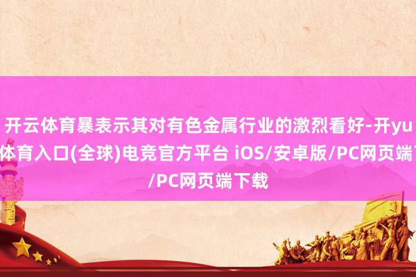 开云体育暴表示其对有色金属行业的激烈看好-开yun云体育入口(全球)电竞官方平台 iOS/安卓版/PC网页端下载