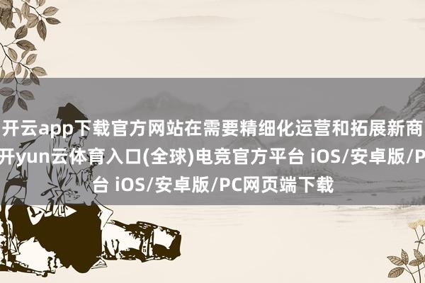 开云app下载官方网站在需要精细化运营和拓展新商场的过程中-开yun云体育入口(全球)电竞官方平台 iOS/安卓版/PC网页端下载