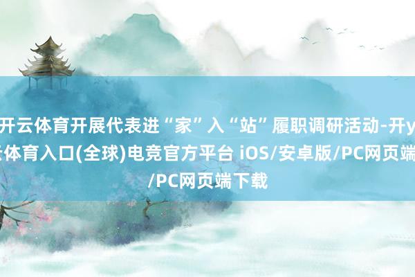 开云体育开展代表进“家”入“站”履职调研活动-开yun云体育入口(全球)电竞官方平台 iOS/安卓版/PC网页端下载