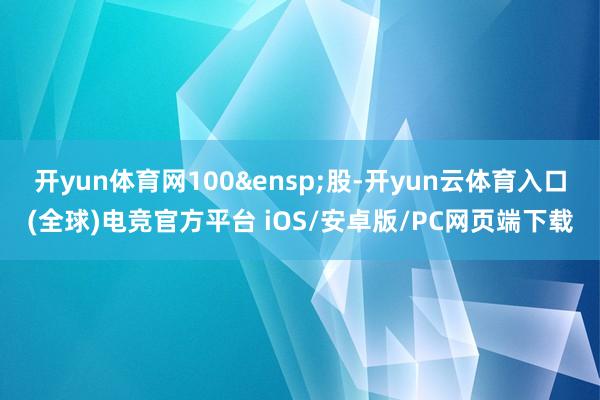 开yun体育网100&ensp;股-开yun云体育入口(全球)电竞官方平台 iOS/安卓版/PC网页端下载