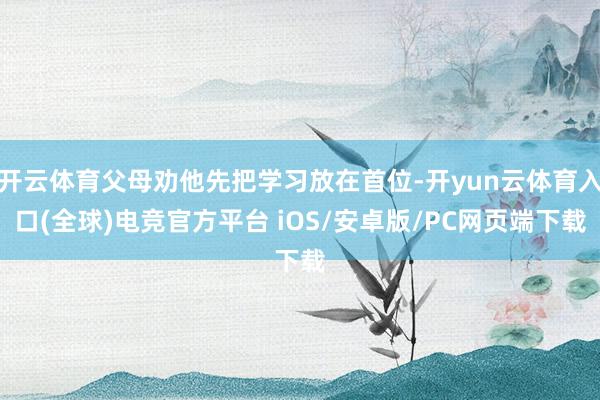 开云体育父母劝他先把学习放在首位-开yun云体育入口(全球)电竞官方平台 iOS/安卓版/PC网页端下载
