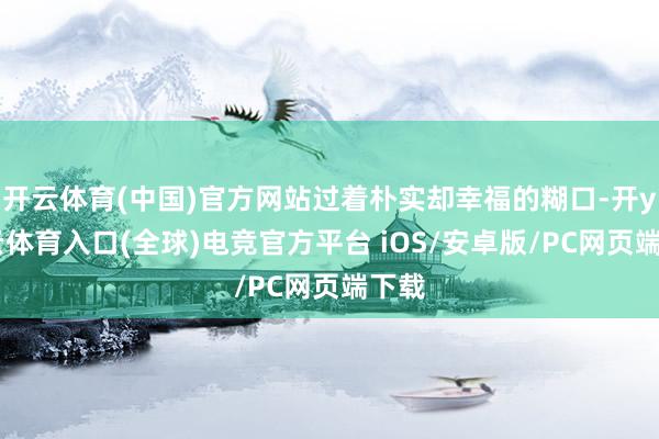开云体育(中国)官方网站过着朴实却幸福的糊口-开yun云体育入口(全球)电竞官方平台 iOS/安卓版/PC网页端下载