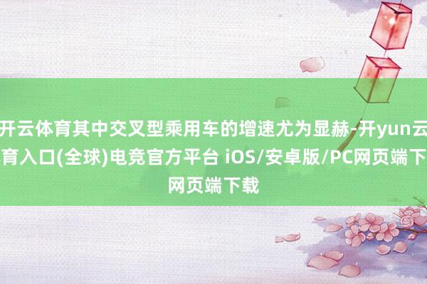 开云体育其中交叉型乘用车的增速尤为显赫-开yun云体育入口(全球)电竞官方平台 iOS/安卓版/PC网页端下载