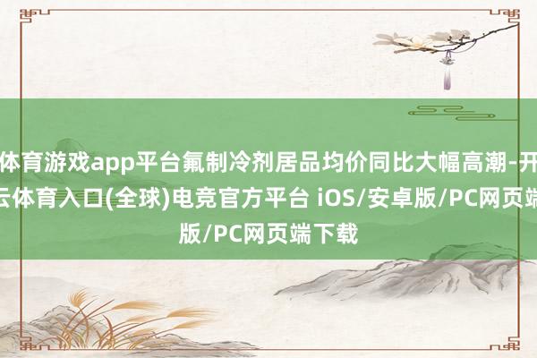 体育游戏app平台氟制冷剂居品均价同比大幅高潮-开yun云体育入口(全球)电竞官方平台 iOS/安卓版/PC网页端下载