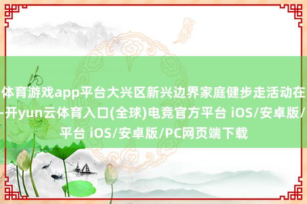 体育游戏app平台大兴区新兴边界家庭健步走活动在永定公园举办-开yun云体育入口(全球)电竞官方平台 iOS/安卓版/PC网页端下载