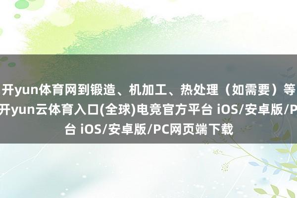 开yun体育网到锻造、机加工、热处理（如需要）等每沿途工序-开yun云体育入口(全球)电竞官方平台 iOS/安卓版/PC网页端下载