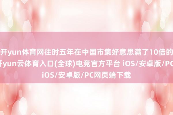 开yun体育网往时五年在中国市集好意思满了10倍的事迹增长-开yun云体育入口(全球)电竞官方平台 iOS/安卓版/PC网页端下载