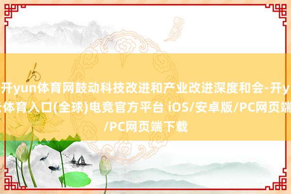 开yun体育网鼓动科技改进和产业改进深度和会-开yun云体育入口(全球)电竞官方平台 iOS/安卓版/PC网页端下载