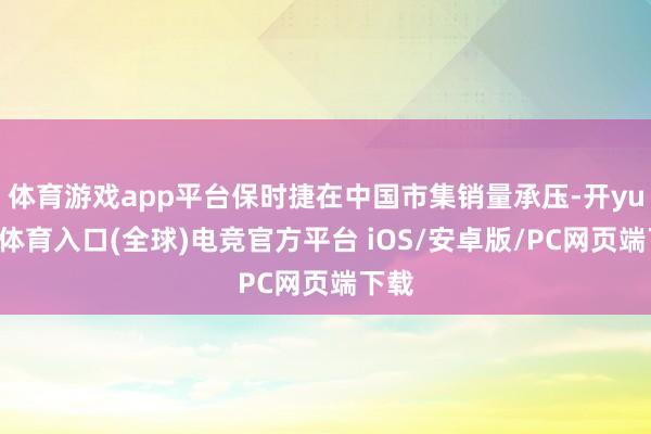 体育游戏app平台保时捷在中国市集销量承压-开yun云体育入口(全球)电竞官方平台 iOS/安卓版/PC网页端下载