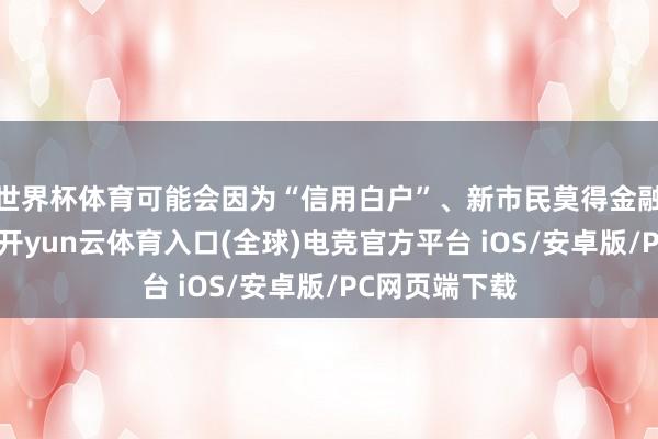 世界杯体育可能会因为“信用白户”、新市民莫得金融信息千里淀-开yun云体育入口(全球)电竞官方平台 iOS/安卓版/PC网页端下载