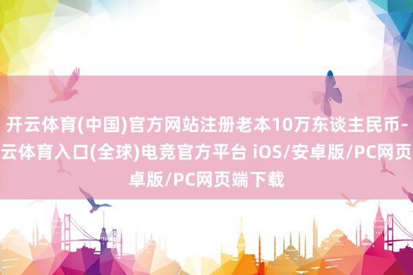 开云体育(中国)官方网站注册老本10万东谈主民币-开yun云体育入口(全球)电竞官方平台 iOS/安卓版/PC网页端下载