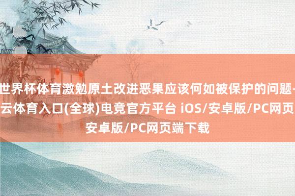 世界杯体育激勉原土改进恶果应该何如被保护的问题-开yun云体育入口(全球)电竞官方平台 iOS/安卓版/PC网页端下载