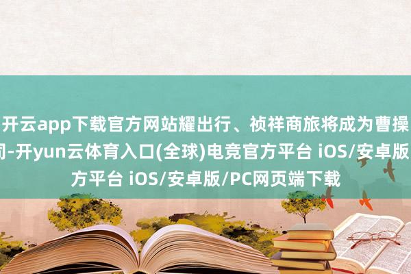 开云app下载官方网站耀出行、祯祥商旅将成为曹操出行全资子公司-开yun云体育入口(全球)电竞官方平台 iOS/安卓版/PC网页端下载