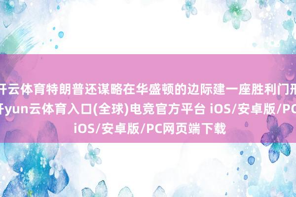 开云体育特朗普还谋略在华盛顿的边际建一座胜利门形势的拱门-开yun云体育入口(全球)电竞官方平台 iOS/安卓版/PC网页端下载