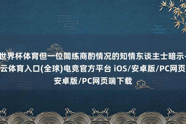 世界杯体育但一位闇练商酌情况的知情东谈主士暗示-开yun云体育入口(全球)电竞官方平台 iOS/安卓版/PC网页端下载