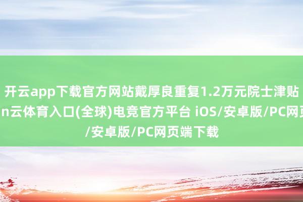 开云app下载官方网站戴厚良重复1.2万元院士津贴后-开yun云体育入口(全球)电竞官方平台 iOS/安卓版/PC网页端下载