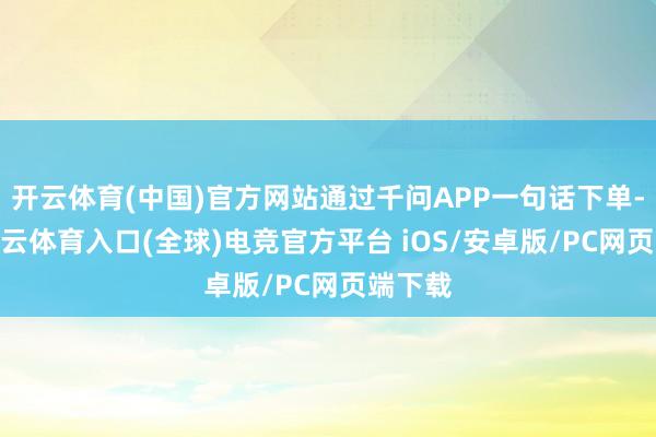 开云体育(中国)官方网站通过千问APP一句话下单-开yun云体育入口(全球)电竞官方平台 iOS/安卓版/PC网页端下载
