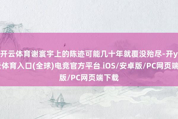 开云体育谢寰宇上的陈迹可能几十年就覆没殆尽-开yun云体育入口(全球)电竞官方平台 iOS/安卓版/PC网页端下载