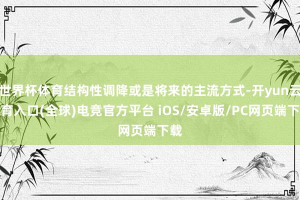 世界杯体育结构性调降或是将来的主流方式-开yun云体育入口(全球)电竞官方平台 iOS/安卓版/PC网页端下载