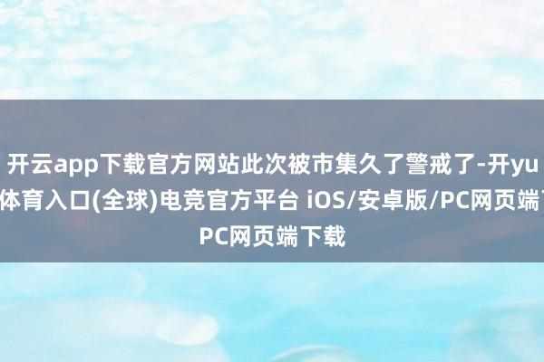 开云app下载官方网站此次被市集久了警戒了-开yun云体育入口(全球)电竞官方平台 iOS/安卓版/PC网页端下载